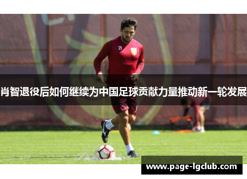 肖智退役后如何继续为中国足球贡献力量推动新一轮发展